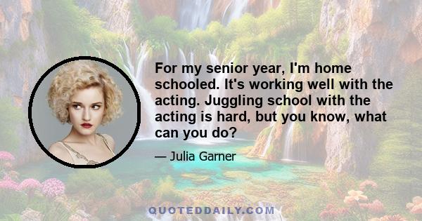 For my senior year, I'm home schooled. It's working well with the acting. Juggling school with the acting is hard, but you know, what can you do?