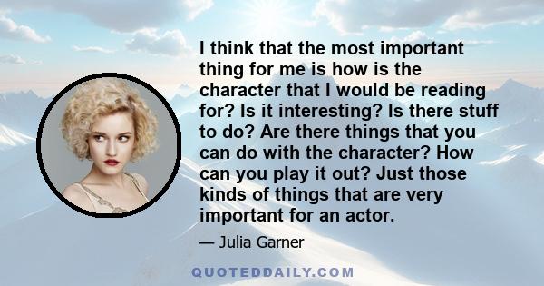 I think that the most important thing for me is how is the character that I would be reading for? Is it interesting? Is there stuff to do? Are there things that you can do with the character? How can you play it out?