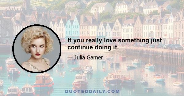 If you really love something just continue doing it.