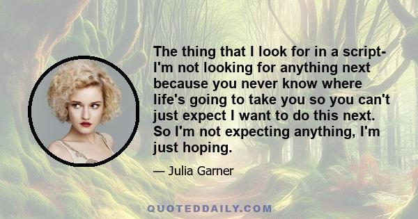 The thing that I look for in a script- I'm not looking for anything next because you never know where life's going to take you so you can't just expect I want to do this next. So I'm not expecting anything, I'm just