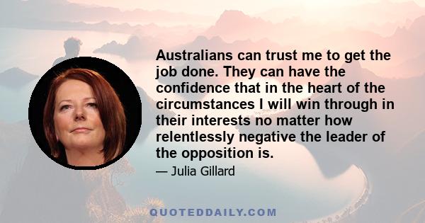 Australians can trust me to get the job done. They can have the confidence that in the heart of the circumstances I will win through in their interests no matter how relentlessly negative the leader of the opposition is.