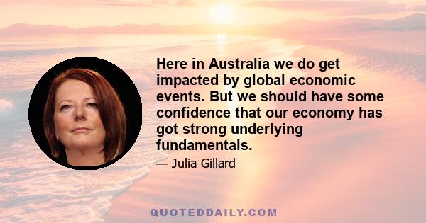 Here in Australia we do get impacted by global economic events. But we should have some confidence that our economy has got strong underlying fundamentals.