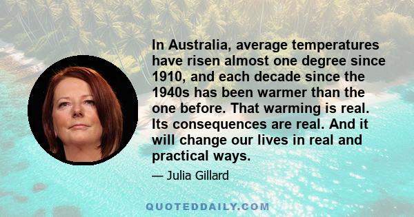 In Australia, average temperatures have risen almost one degree since 1910, and each decade since the 1940s has been warmer than the one before. That warming is real. Its consequences are real. And it will change our