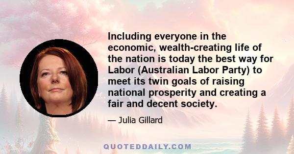 Including everyone in the economic, wealth-creating life of the nation is today the best way for Labor (Australian Labor Party) to meet its twin goals of raising national prosperity and creating a fair and decent