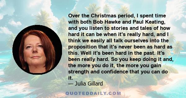 Over the Christmas period, I spent time with both Bob Hawke and Paul Keating, and you listen to stories and tales of how hard it can be when it's really hard, and I think we easily all talk ourselves into the