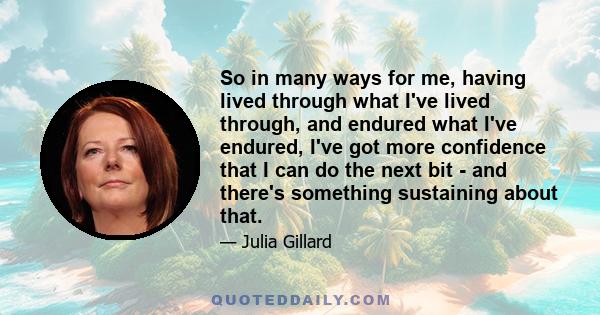 So in many ways for me, having lived through what I've lived through, and endured what I've endured, I've got more confidence that I can do the next bit - and there's something sustaining about that.