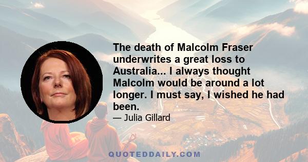 The death of Malcolm Fraser underwrites a great loss to Australia... I always thought Malcolm would be around a lot longer. I must say, I wished he had been.