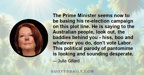 The Prime Minister seems now to be basing his re-election campaign on this plot line. He is saying to the Australian people, look out, the baddies behind you - hiss, boo and whatever you do, don't vote Labor. This