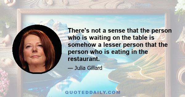 There's not a sense that the person who is waiting on the table is somehow a lesser person that the person who is eating in the restaurant.