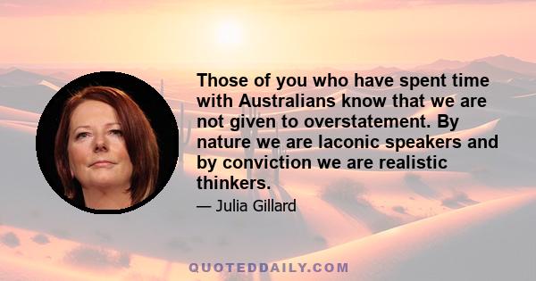 Those of you who have spent time with Australians know that we are not given to overstatement. By nature we are laconic speakers and by conviction we are realistic thinkers.