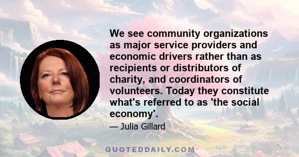 We see community organizations as major service providers and economic drivers rather than as recipients or distributors of charity, and coordinators of volunteers. Today they constitute what's referred to as 'the