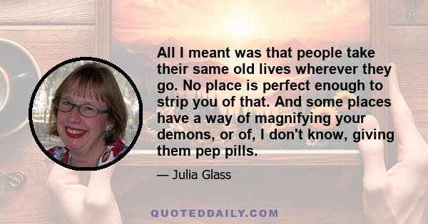 All I meant was that people take their same old lives wherever they go. No place is perfect enough to strip you of that. And some places have a way of magnifying your demons, or of, I don't know, giving them pep pills.