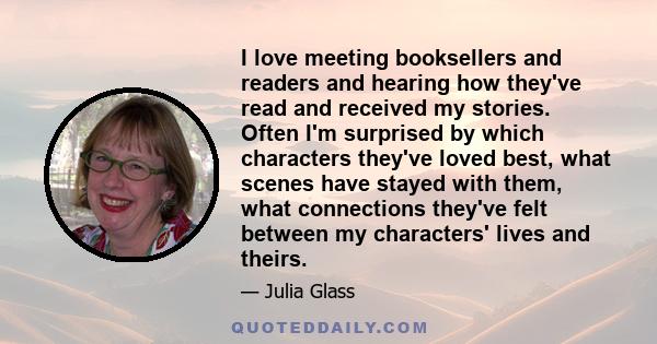 I love meeting booksellers and readers and hearing how they've read and received my stories. Often I'm surprised by which characters they've loved best, what scenes have stayed with them, what connections they've felt