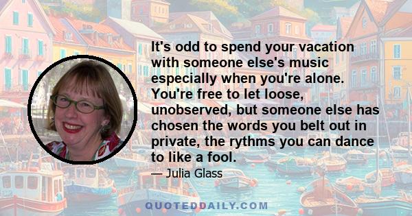 It's odd to spend your vacation with someone else's music especially when you're alone. You're free to let loose, unobserved, but someone else has chosen the words you belt out in private, the rythms you can dance to