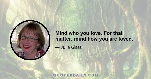 Mind who you love. For that matter, mind how you are loved.