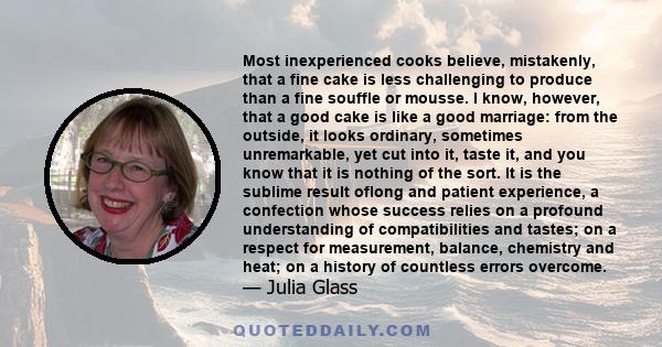 Most inexperienced cooks believe, mistakenly, that a fine cake is less challenging to produce than a fine souffle or mousse. I know, however, that a good cake is like a good marriage: from the outside, it looks