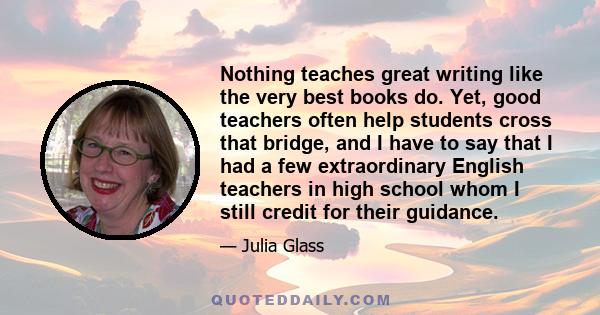 Nothing teaches great writing like the very best books do. Yet, good teachers often help students cross that bridge, and I have to say that I had a few extraordinary English teachers in high school whom I still credit