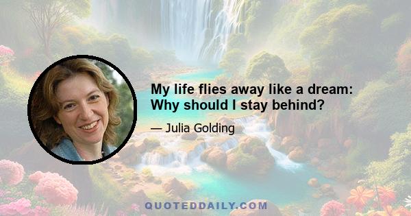 My life flies away like a dream: Why should I stay behind?