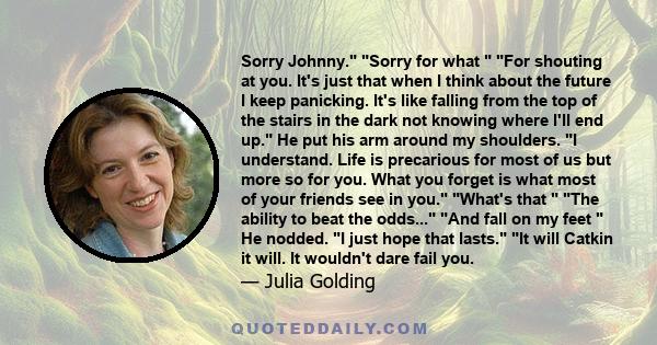 Sorry Johnny. Sorry for what  For shouting at you. It's just that when I think about the future I keep panicking. It's like falling from the top of the stairs in the dark not knowing where I'll end up. He put his arm