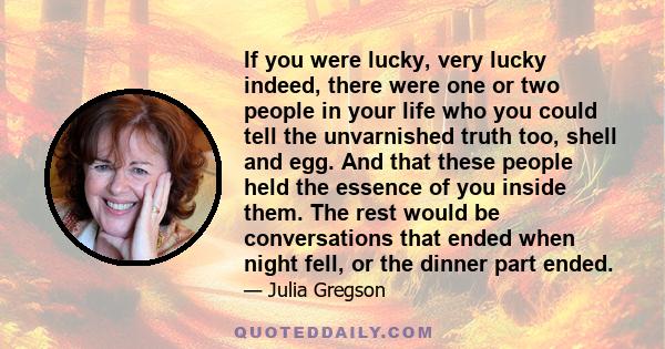 If you were lucky, very lucky indeed, there were one or two people in your life who you could tell the unvarnished truth too, shell and egg. And that these people held the essence of you inside them. The rest would be