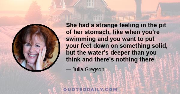 She had a strange feeling in the pit of her stomach, like when you're swimming and you want to put your feet down on something solid, but the water's deeper than you think and there's nothing there