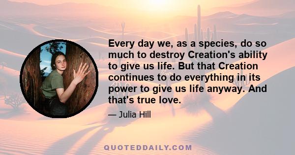 Every day we, as a species, do so much to destroy Creation's ability to give us life. But that Creation continues to do everything in its power to give us life anyway. And that's true love.