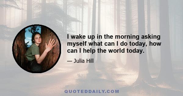 I wake up in the morning asking myself what can I do today, how can I help the world today.