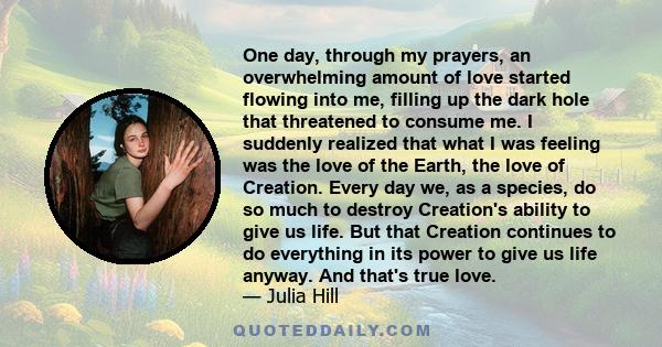 One day, through my prayers, an overwhelming amount of love started flowing into me, filling up the dark hole that threatened to consume me. I suddenly realized that what I was feeling was the love of the Earth, the