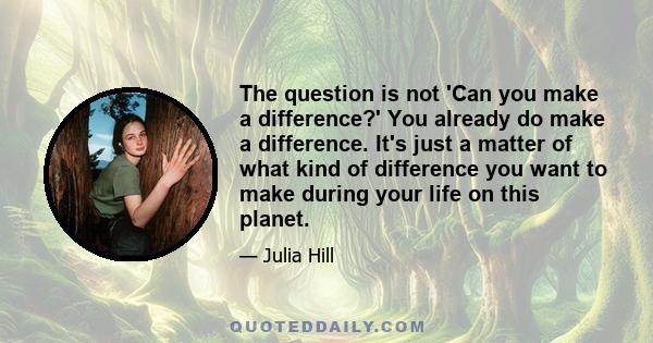 The question is not 'Can you make a difference?' You already do make a difference. It's just a matter of what kind of difference you want to make during your life on this planet.