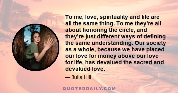 To me, love, spirituality and life are all the same thing. To me they're all about honoring the circle, and they're just different ways of defining the same understanding. Our society as a whole, because we have placed