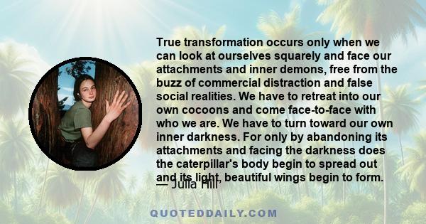 True transformation occurs only when we can look at ourselves squarely and face our attachments and inner demons, free from the buzz of commercial distraction and false social realities. We have to retreat into our own