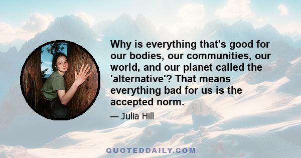 Why is everything that's good for our bodies, our communities, our world, and our planet called the 'alternative'? That means everything bad for us is the accepted norm.