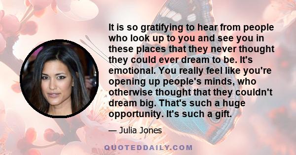 It is so gratifying to hear from people who look up to you and see you in these places that they never thought they could ever dream to be. It's emotional. You really feel like you're opening up people's minds, who