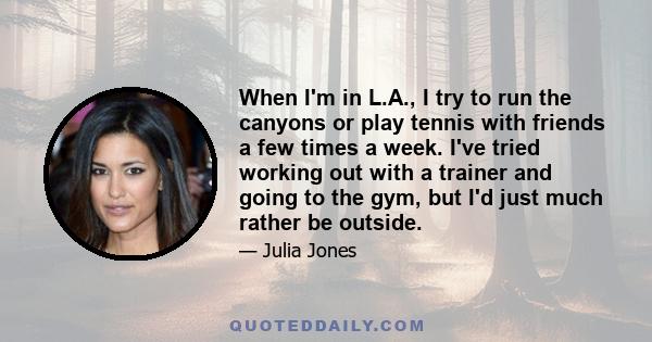 When I'm in L.A., I try to run the canyons or play tennis with friends a few times a week. I've tried working out with a trainer and going to the gym, but I'd just much rather be outside.