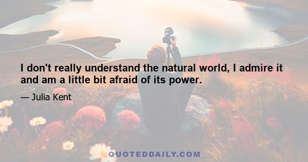 I don't really understand the natural world, I admire it and am a little bit afraid of its power.