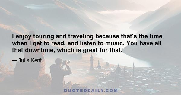 I enjoy touring and traveling because that's the time when I get to read, and listen to music. You have all that downtime, which is great for that.