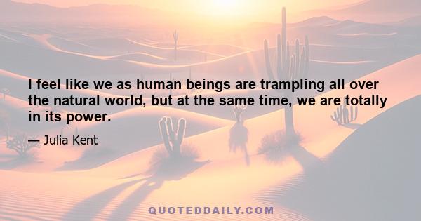 I feel like we as human beings are trampling all over the natural world, but at the same time, we are totally in its power.