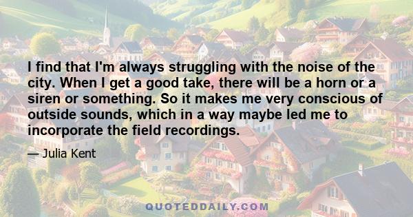 I find that I'm always struggling with the noise of the city. When I get a good take, there will be a horn or a siren or something. So it makes me very conscious of outside sounds, which in a way maybe led me to