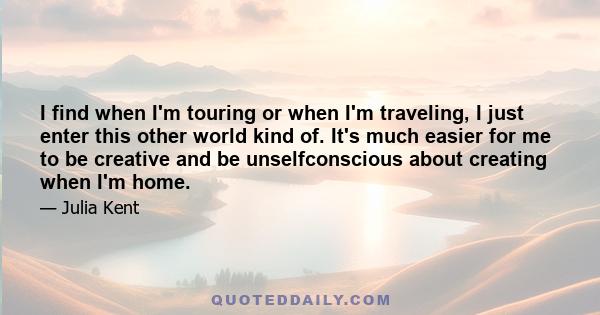 I find when I'm touring or when I'm traveling, I just enter this other world kind of. It's much easier for me to be creative and be unselfconscious about creating when I'm home.