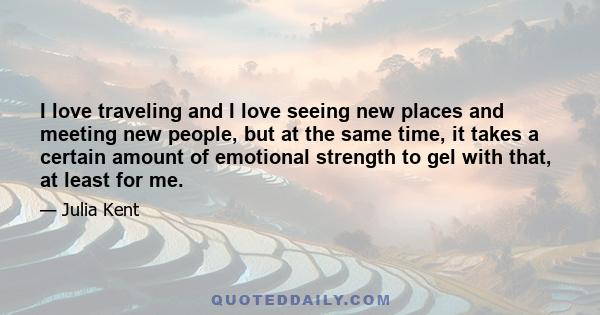 I love traveling and I love seeing new places and meeting new people, but at the same time, it takes a certain amount of emotional strength to gel with that, at least for me.