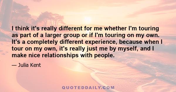 I think it's really different for me whether I'm touring as part of a larger group or if I'm touring on my own. It's a completely different experience, because when I tour on my own, it's really just me by myself, and I 