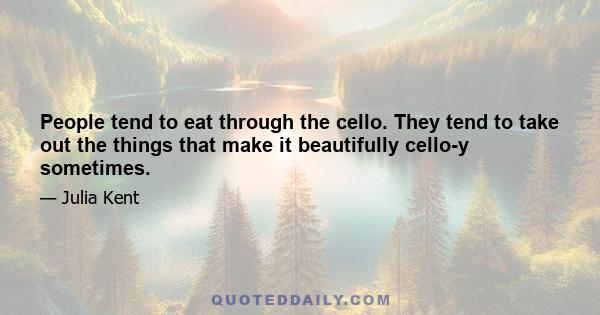 People tend to eat through the cello. They tend to take out the things that make it beautifully cello-y sometimes.