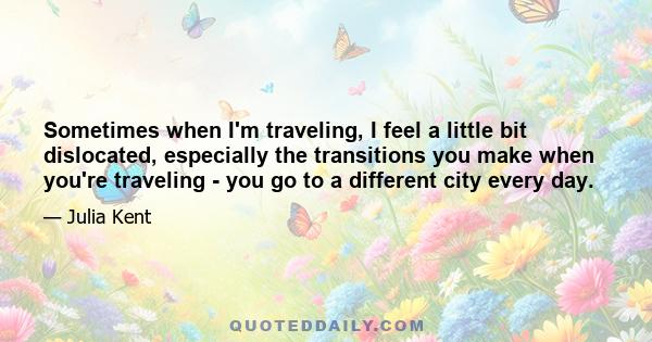 Sometimes when I'm traveling, I feel a little bit dislocated, especially the transitions you make when you're traveling - you go to a different city every day.