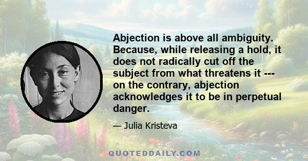 Abjection is above all ambiguity. Because, while releasing a hold, it does not radically cut off the subject from what threatens it --- on the contrary, abjection acknowledges it to be in perpetual danger.