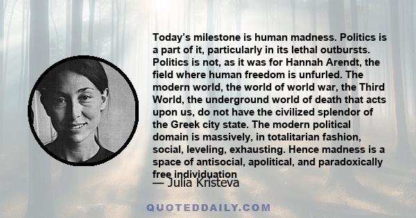 Today’s milestone is human madness. Politics is a part of it, particularly in its lethal outbursts. Politics is not, as it was for Hannah Arendt, the field where human freedom is unfurled. The modern world, the world of 