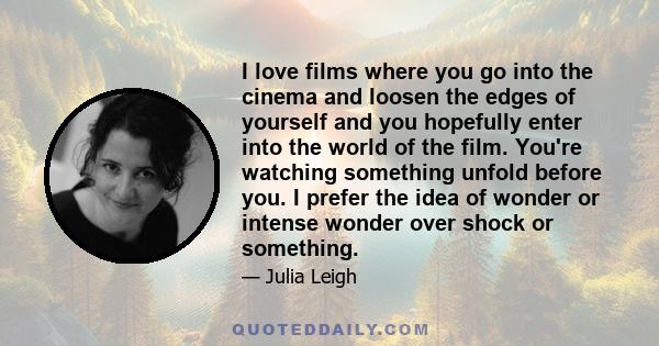 I love films where you go into the cinema and loosen the edges of yourself and you hopefully enter into the world of the film. You're watching something unfold before you. I prefer the idea of wonder or intense wonder