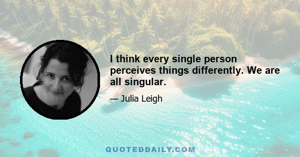 I think every single person perceives things differently. We are all singular.