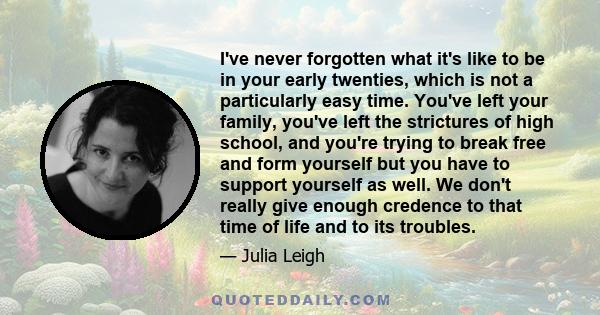 I've never forgotten what it's like to be in your early twenties, which is not a particularly easy time. You've left your family, you've left the strictures of high school, and you're trying to break free and form