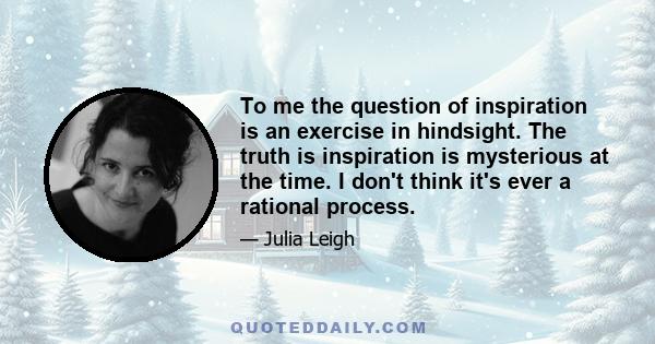 To me the question of inspiration is an exercise in hindsight. The truth is inspiration is mysterious at the time. I don't think it's ever a rational process.