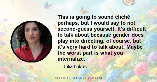 This is going to sound cliché perhaps, but I would say to not second-guess yourself. It's difficult to talk about because gender does play into directing, of course, but it's very hard to talk about. Maybe the worst